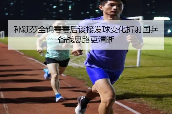 孙颖莎全锦赛赛后谈接发球变化折射国乒备战思路更清晰